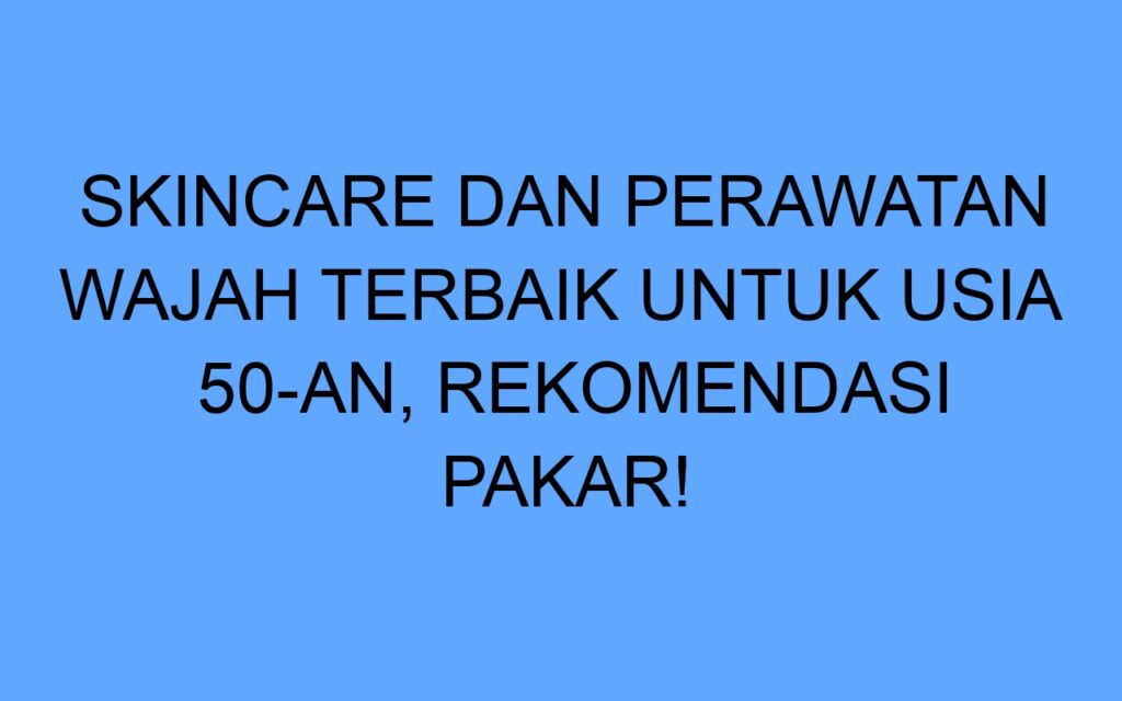 Skincare dan Perawatan Wajah Terbaik untuk Usia 50-an, Rekomendasi Pakar!