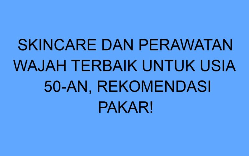 Skincare dan Perawatan Wajah Terbaik untuk Usia 50-an, Rekomendasi Pakar!